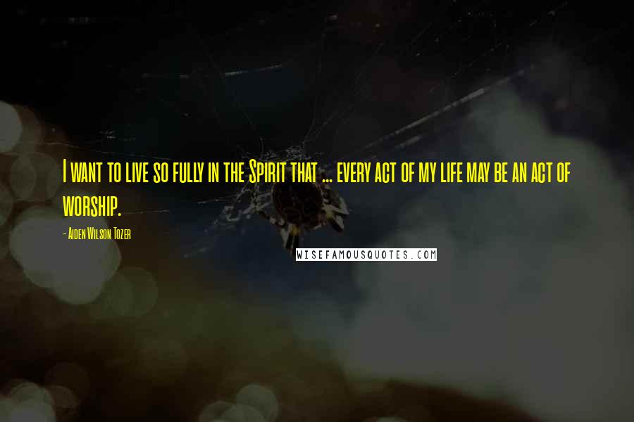 Aiden Wilson Tozer quotes: I want to live so fully in the Spirit that ... every act of my life may be an act of worship.