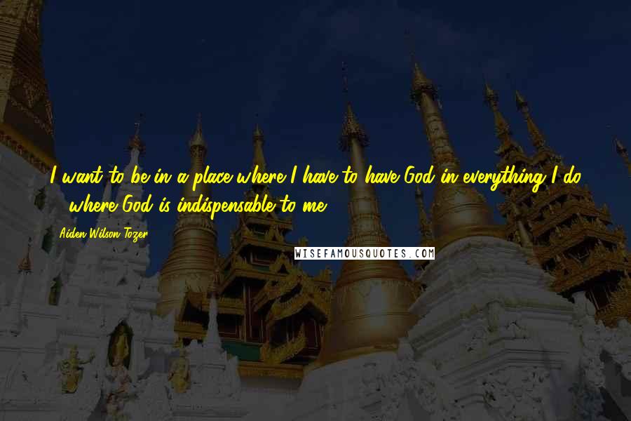 Aiden Wilson Tozer quotes: I want to be in a place where I have to have God in everything I do ... where God is indispensable to me. Aiden Wilson Tozer quotes: I want to be in a place where I have to have God in everything I do ... where God is indispensable to me.