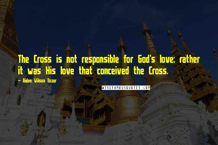 Aiden Wilson Tozer quotes: The Cross is not responsible for God's love; rather it was His love that conceived the Cross.