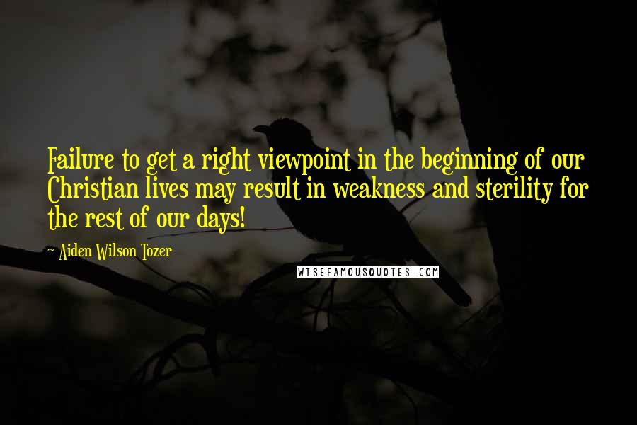 Aiden Wilson Tozer quotes: Failure to get a right viewpoint in the beginning of our Christian lives may result in weakness and sterility for the rest of our days!