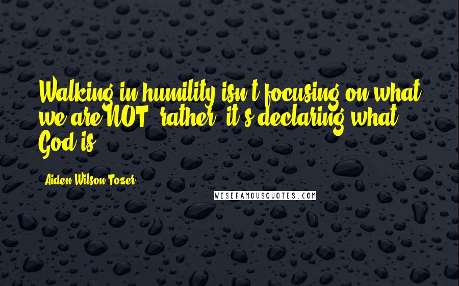 Aiden Wilson Tozer quotes: Walking in humility isn't focusing on what we are NOT; rather, it's declaring what God is.