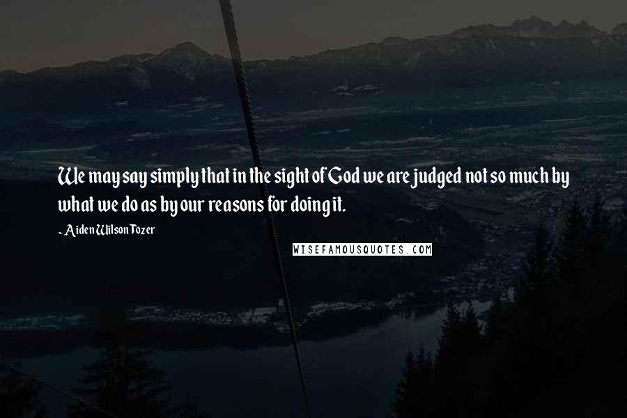 Aiden Wilson Tozer quotes: We may say simply that in the sight of God we are judged not so much by what we do as by our reasons for doing it. Aiden Wilson Tozer quotes: We may say simply that in the sight of God we are judged not so much by what we do as by our reasons for doing it.