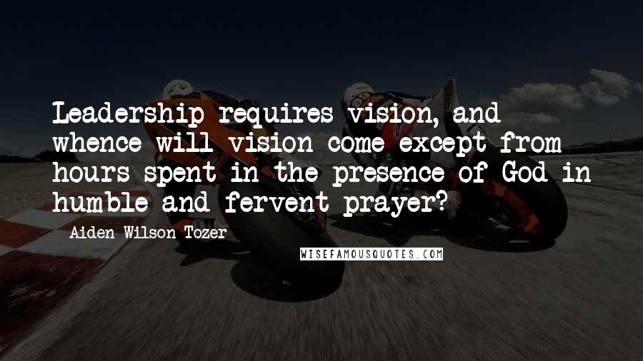 Aiden Wilson Tozer quotes: Leadership requires vision, and whence will vision come except from hours spent in the presence of God in humble and fervent prayer? Aiden Wilson Tozer quotes: Leadership requires vision, and whence will vision come except from hours spent in the presence of God in humble and fervent prayer?