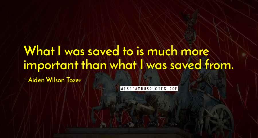 Aiden Wilson Tozer quotes: What I was saved to is much more important than what I was saved from.