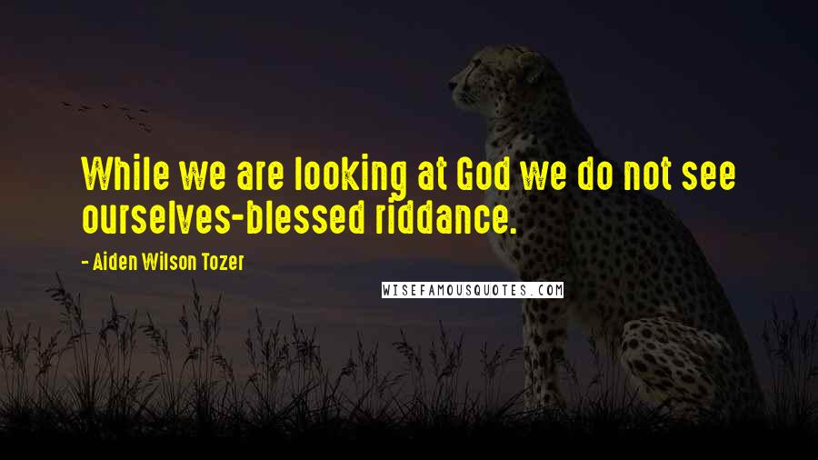 Aiden Wilson Tozer quotes: While we are looking at God we do not see ourselves-blessed riddance.