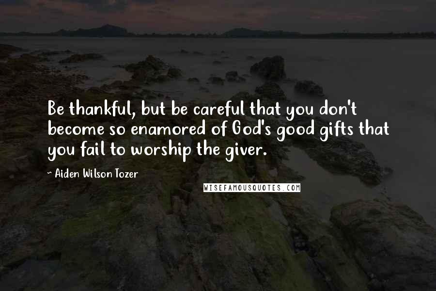 Aiden Wilson Tozer quotes: Be thankful, but be careful that you don't become so enamored of God's good gifts that you fail to worship the giver.