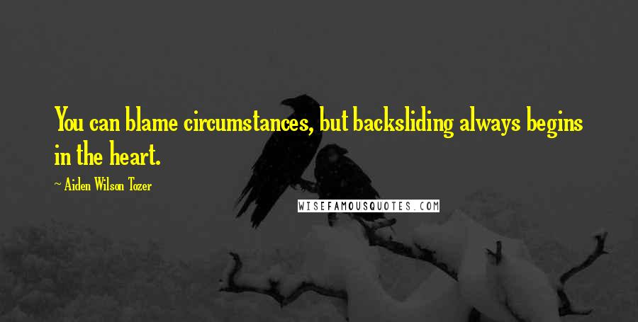 Aiden Wilson Tozer quotes: You can blame circumstances, but backsliding always begins in the heart.