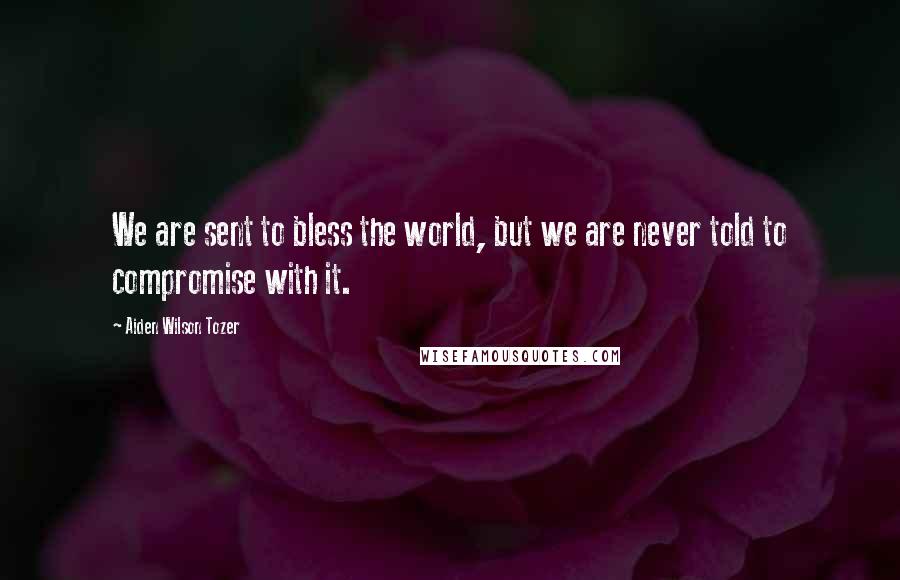 Aiden Wilson Tozer quotes: We are sent to bless the world, but we are never told to compromise with it.