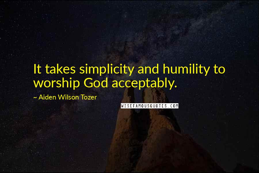 Aiden Wilson Tozer quotes: It takes simplicity and humility to worship God acceptably.