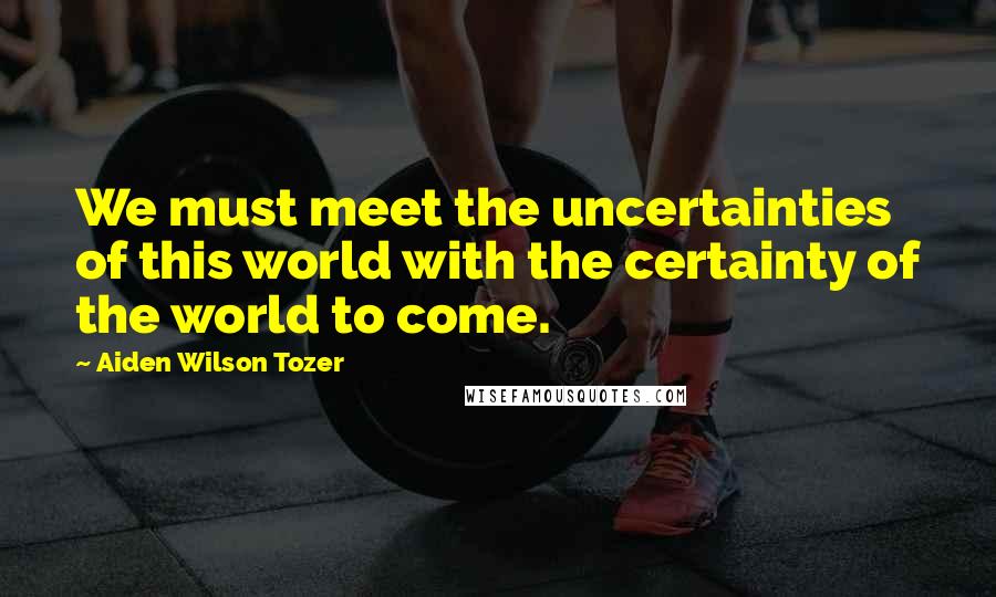 Aiden Wilson Tozer quotes: We must meet the uncertainties of this world with the certainty of the world to come.