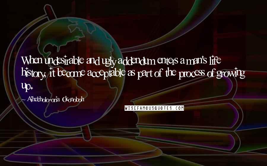 Aihebholo-oria Okonoboh quotes: When undesirable and ugly addendum enters a man's life history, it become acceptable as part of the process of growing up. Aihebholo-oria Okonoboh quotes: When undesirable and ugly addendum enters a man's life history, it become acceptable as part of the process of growing up.
