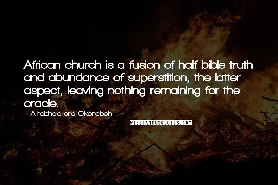 Aihebholo-oria Okonoboh quotes: African church is a fusion of half bible truth and abundance of superstition, the latter aspect, leaving nothing remaining for the oracle. Aihebholo-oria Okonoboh quotes: African church is a fusion of half bible truth and abundance of superstition, the latter aspect, leaving nothing remaining for the oracle.
