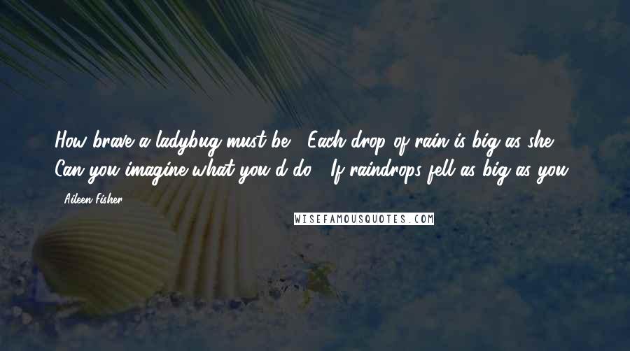 Aileen Fisher quotes: How brave a ladybug must be! Each drop of rain is big as she. Can you imagine what you'd do, If raindrops fell as big as you?