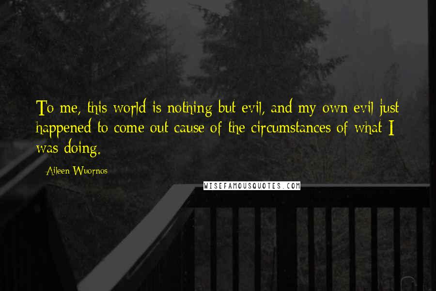 Aileen Wuornos quotes: To me, this world is nothing but evil, and my own evil just happened to come out cause of the circumstances of what I was doing.