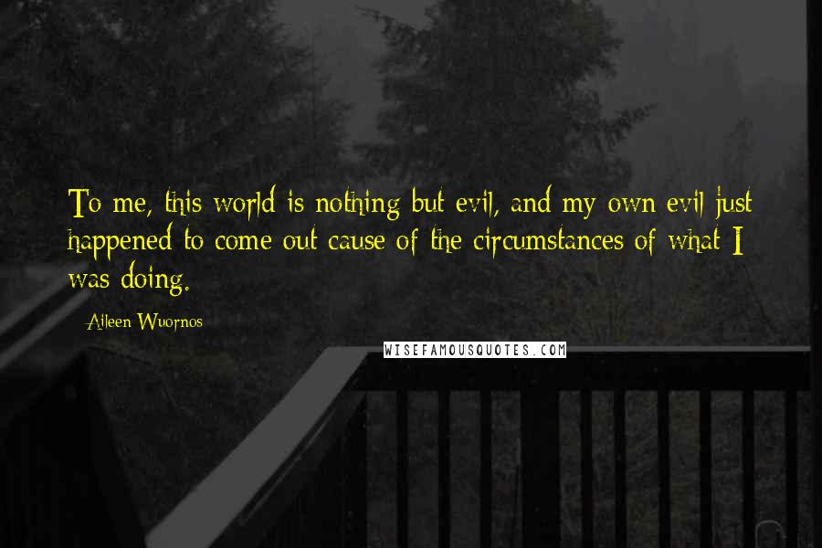 Aileen Wuornos quotes: To me, this world is nothing but evil, and my own evil just happened to come out cause of the circumstances of what I was doing. Aileen Wuornos quotes: To me, this world is nothing but evil, and my own evil just happened to come out cause of the circumstances of what I was doing.