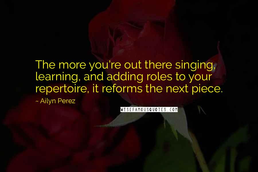 Ailyn Perez quotes: The more you're out there singing, learning, and adding roles to your repertoire, it reforms the next piece. Ailyn Perez quotes: The more you're out there singing, learning, and adding roles to your repertoire, it reforms the next piece.