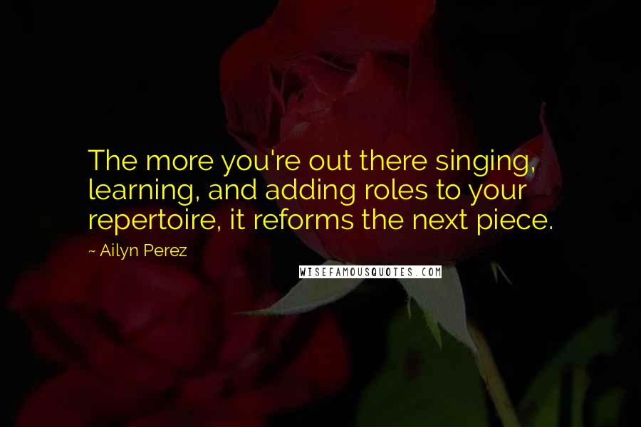 Ailyn Perez quotes: The more you're out there singing, learning, and adding roles to your repertoire, it reforms the next piece.