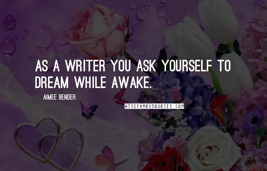Aimee Bender quotes: As a writer you ask yourself to dream while awake.