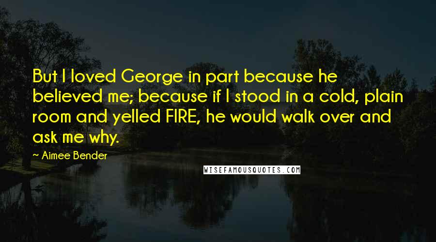 Aimee Bender quotes: But I loved George in part because he believed me; because if I stood in a cold, plain room and yelled FIRE, he would walk over and ask me why.
