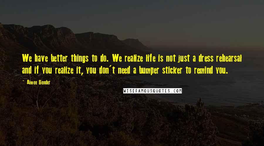 Aimee Bender quotes: We have better things to do. We realize life is not just a dress rehearsal and if you realize it, you don't need a bumper sticker to remind you.