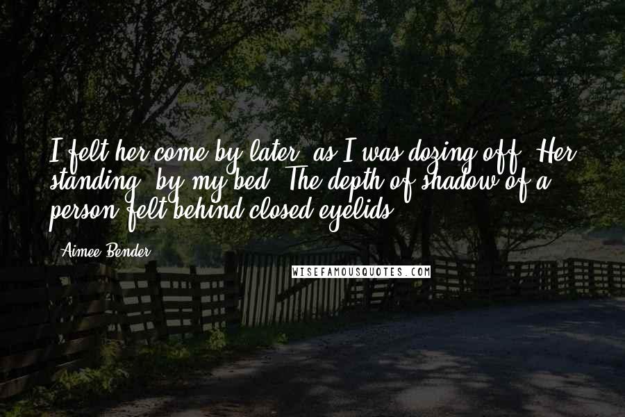 Aimee Bender quotes: I felt her come by later, as I was dozing off. Her standing, by my bed. The depth of shadow of a person felt behind closed eyelids.