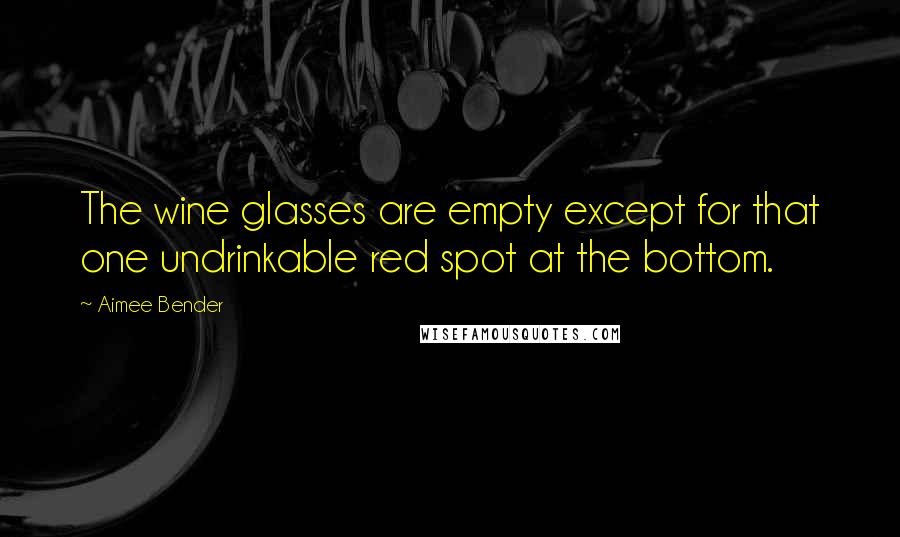 Aimee Bender quotes: The wine glasses are empty except for that one undrinkable red spot at the bottom.