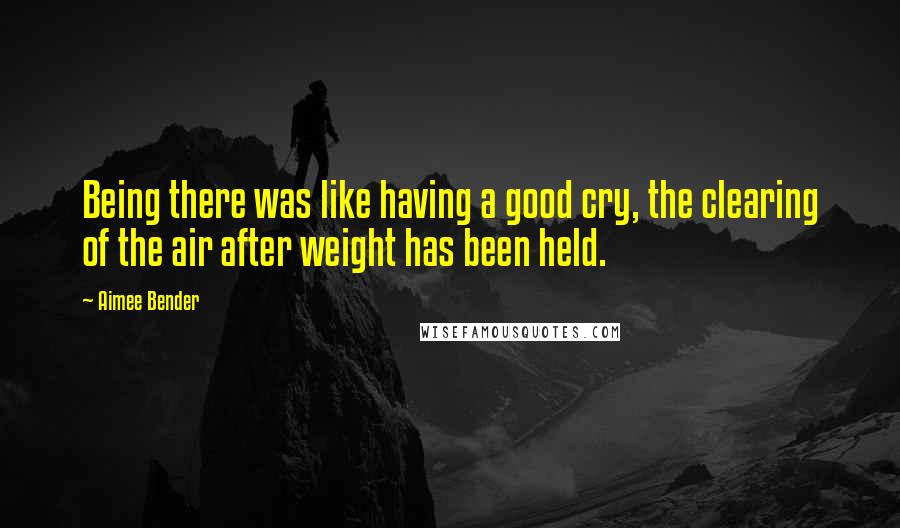 Aimee Bender quotes: Being there was like having a good cry, the clearing of the air after weight has been held.