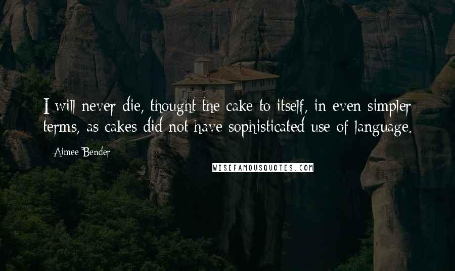 Aimee Bender quotes: I will never die, thought the cake to itself, in even simpler terms, as cakes did not have sophisticated use of language.