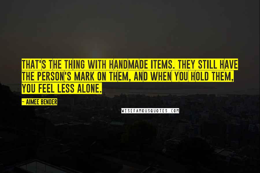 Aimee Bender quotes: That's the thing with handmade items. They still have the person's mark on them, and when you hold them, you feel less alone.