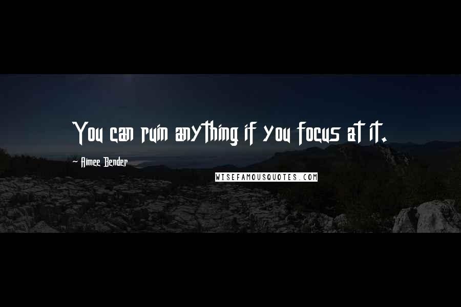 Aimee Bender quotes: You can ruin anything if you focus at it.