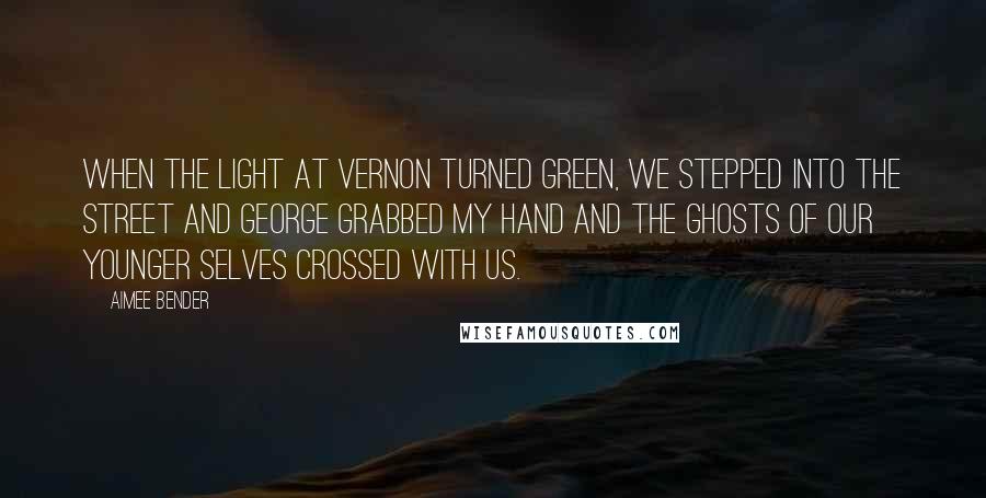 Aimee Bender quotes: When the light at Vernon turned green, we stepped into the street and George grabbed my hand and the ghosts of our younger selves crossed with us.