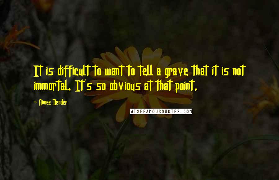 Aimee Bender quotes: It is difficult to want to tell a grave that it is not immortal. It's so obvious at that point.