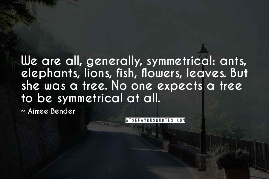 Aimee Bender quotes: We are all, generally, symmetrical: ants, elephants, lions, fish, flowers, leaves. But she was a tree. No one expects a tree to be symmetrical at all.