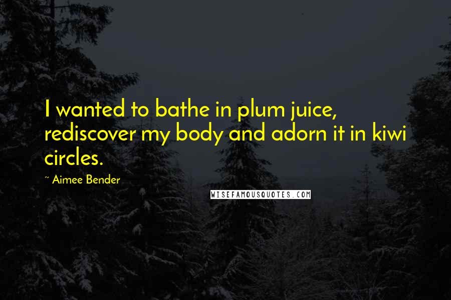 Aimee Bender quotes: I wanted to bathe in plum juice, rediscover my body and adorn it in kiwi circles.