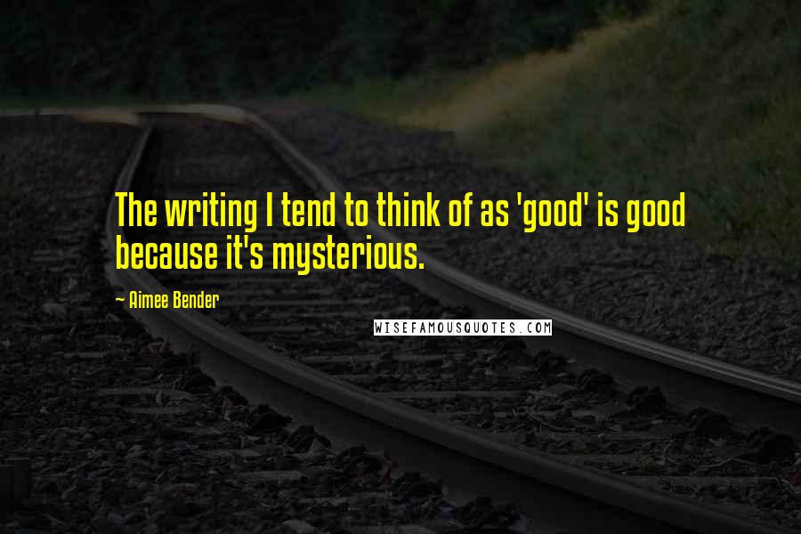 Aimee Bender quotes: The writing I tend to think of as 'good' is good because it's mysterious.