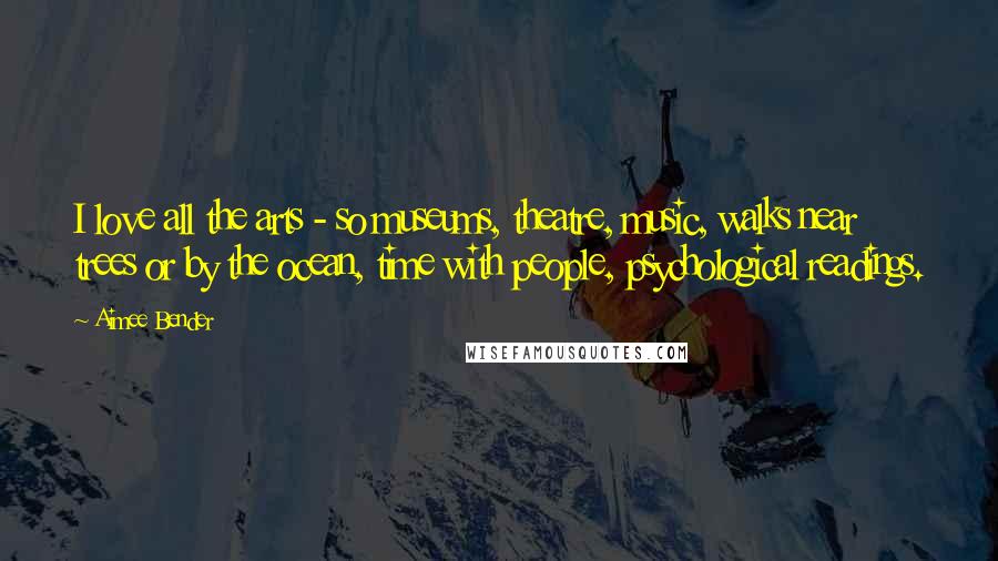 Aimee Bender quotes: I love all the arts - so museums, theatre, music, walks near trees or by the ocean, time with people, psychological readings.