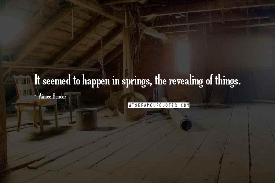 Aimee Bender quotes: It seemed to happen in springs, the revealing of things.