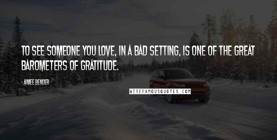 Aimee Bender quotes: To see someone you love, in a bad setting, is one of the great barometers of gratitude.