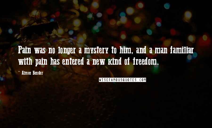Aimee Bender quotes: Pain was no longer a mystery to him, and a man familiar with pain has entered a new kind of freedom.