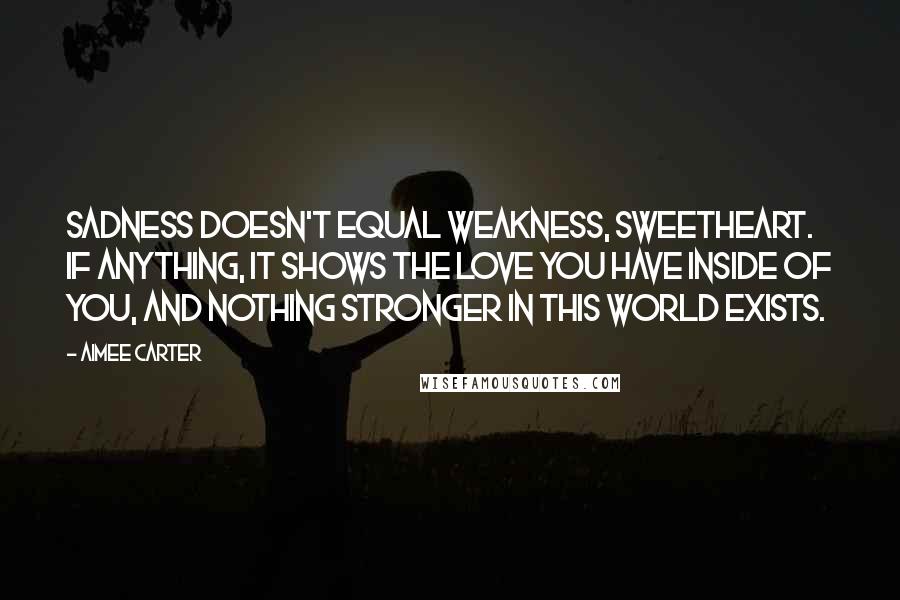 Aimee Carter quotes: Sadness doesn't equal weakness, sweetheart. If anything, it shows the love you have inside of you, and nothing stronger in this world exists. Aimee Carter quotes: Sadness doesn't equal weakness, sweetheart. If anything, it shows the love you have inside of you, and nothing stronger in this world exists.