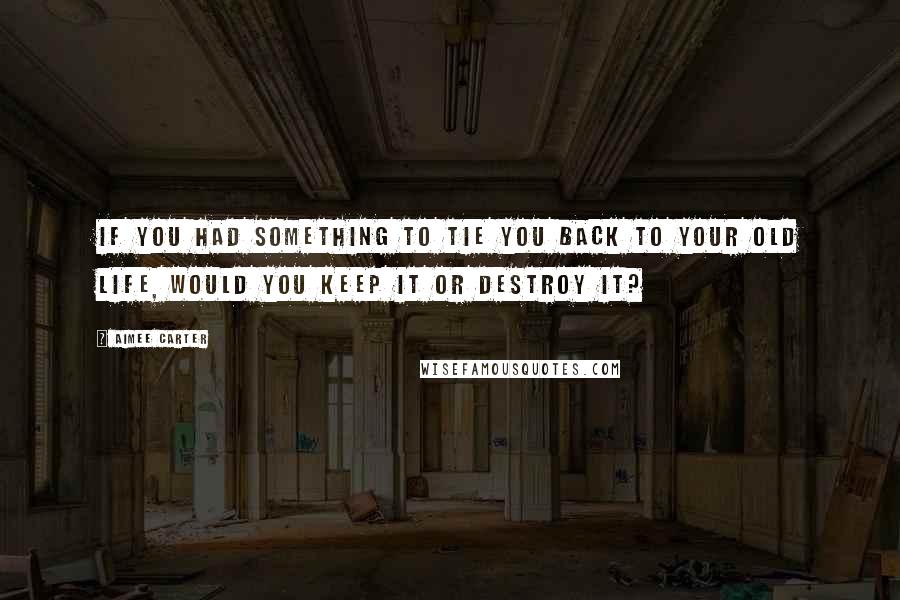 Aimee Carter quotes: If you had something to tie you back to your old life, would you keep it or destroy it?