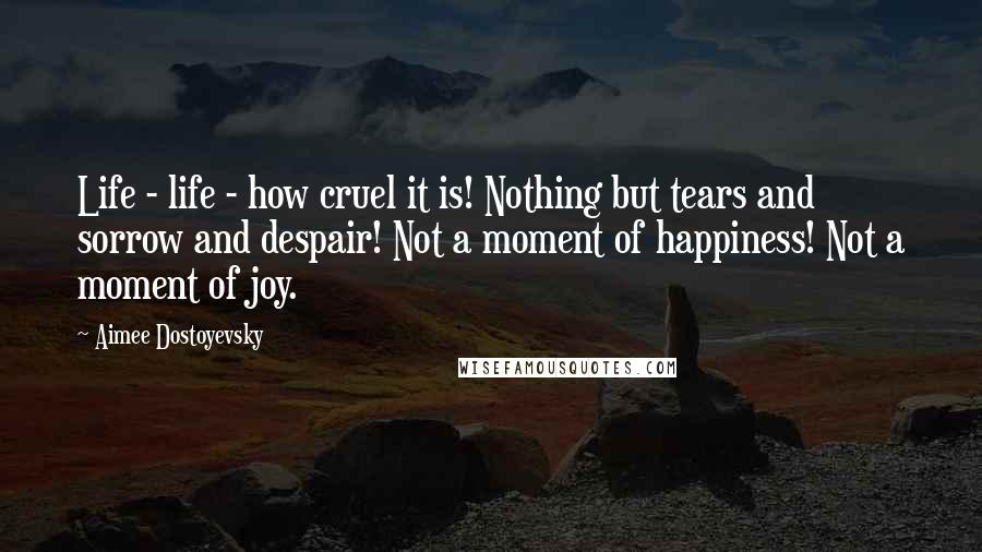 Aimee Dostoyevsky quotes: Life - life - how cruel it is! Nothing but tears and sorrow and despair! Not a moment of happiness! Not a moment of joy.