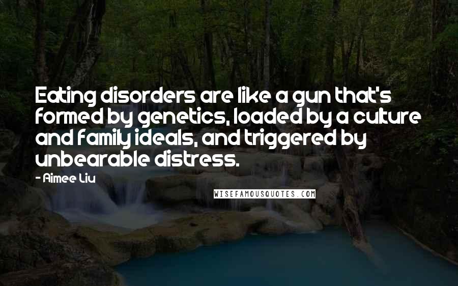 Aimee Liu quotes: Eating disorders are like a gun that's formed by genetics, loaded by a culture and family ideals, and triggered by unbearable distress.
