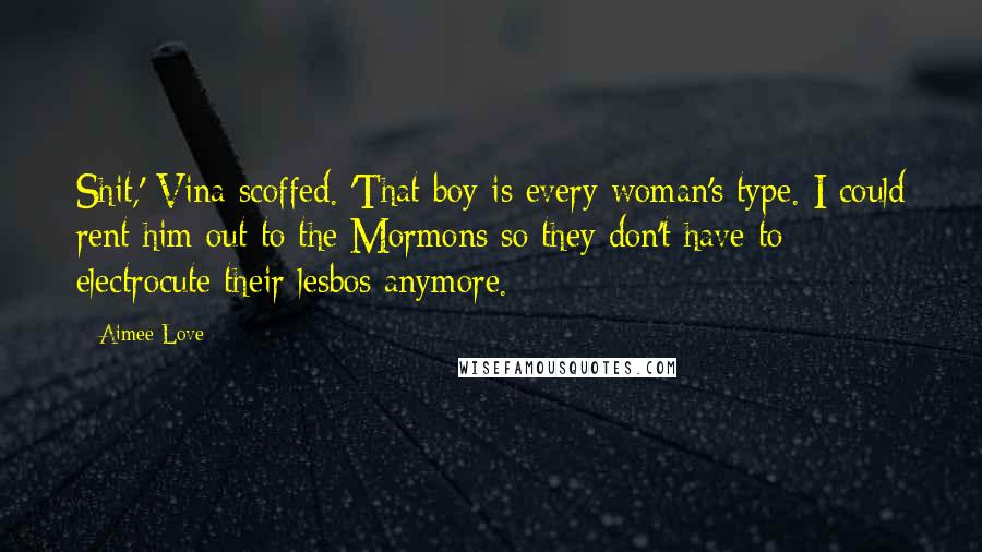 Aimee Love quotes: Shit,' Vina scoffed. 'That boy is every woman's type. I could rent him out to the Mormons so they don't have to electrocute their lesbos anymore. Aimee Love quotes: Shit,' Vina scoffed. 'That boy is every woman's type. I could rent him out to the Mormons so they don't have to electrocute their lesbos anymore.