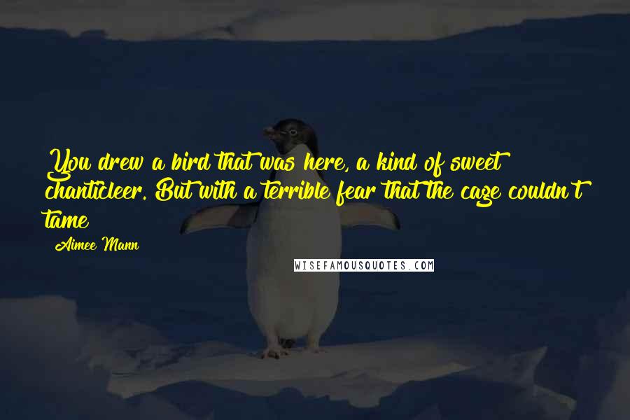 Aimee Mann quotes: You drew a bird that was here, a kind of sweet chanticleer. But with a terrible fear that the cage couldn't tame