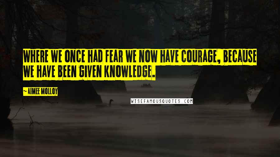 Aimee Molloy quotes: Where we once had fear we now have courage, because we have been given knowledge.