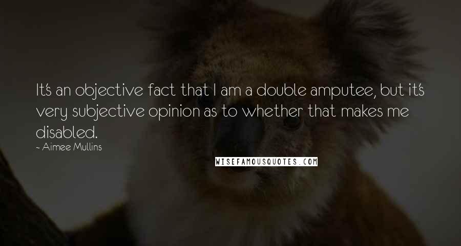 Aimee Mullins quotes: It's an objective fact that I am a double amputee, but it's very subjective opinion as to whether that makes me disabled.