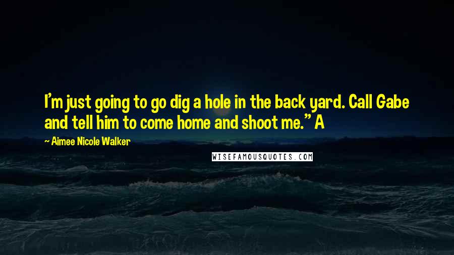 Aimee Nicole Walker quotes: I'm just going to go dig a hole in the back yard. Call Gabe and tell him to come home and shoot me." A Aimee Nicole Walker quotes: I'm just going to go dig a hole in the back yard. Call Gabe and tell him to come home and shoot me." A