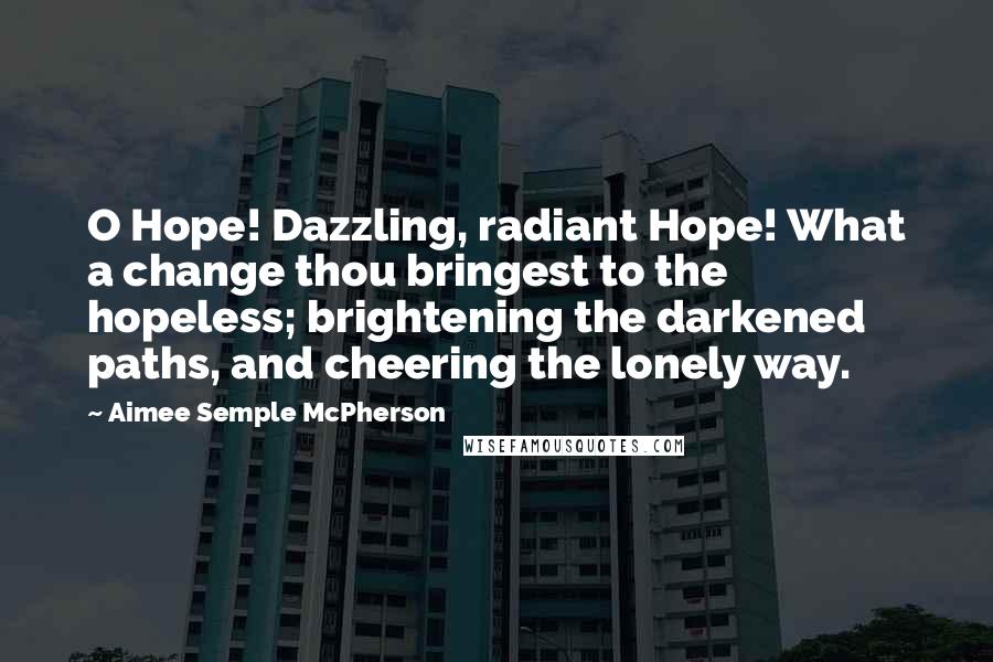 Aimee Semple McPherson quotes: O Hope! Dazzling, radiant Hope! What a change thou bringest to the hopeless; brightening the darkened paths, and cheering the lonely way.
