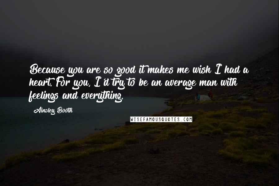 Ainsley Booth quotes: Because you are so good it makes me wish I had a heart. For you, I'd try to be an average man with feelings and everything.